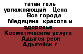 титан гель увлажняющий › Цена ­ 660 - Все города Медицина, красота и здоровье » Косметические услуги   . Адыгея респ.,Адыгейск г.